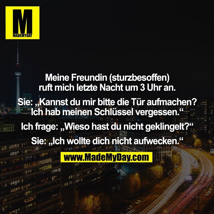 Meine Freundin (sturzbesoffen) ruft mich letzte Nacht um 3 Uhr an. Sie: „Kannst du mir bitte die Tür aufmachen? Ich hab meinen Schlüssel vergessen.“ Ich frage: „Wieso hast du nicht geklingelt?“ Sie: „Ich wollte dich nicht aufwecken.“