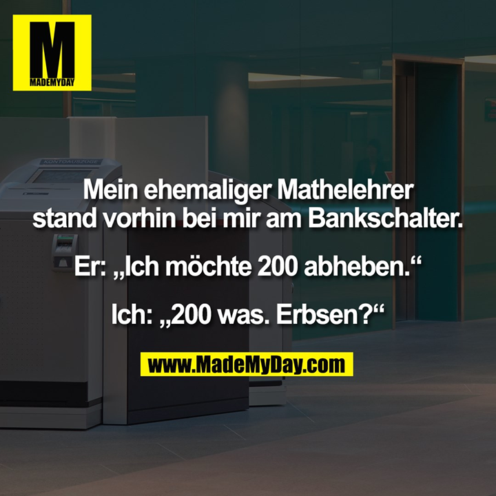Mein ehemaliger Mathelehrer stand vorhin bei mir am Bankschalter. Er: „Ich möchte 200 abheben.“ Ich: „200 was. Erbsen?“