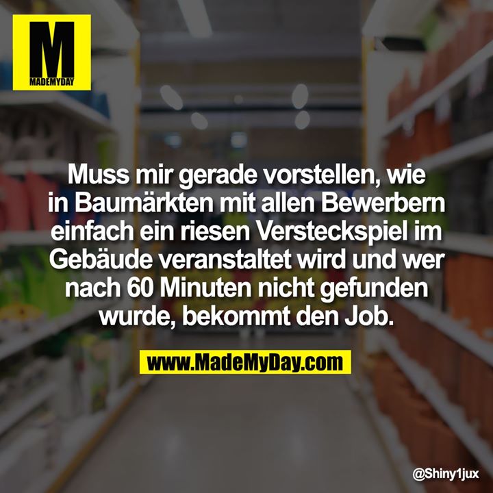 Muss mir gerade vorstellen, wie in Baumärkten mit allen Bewerbern einfach ein riesen Versteckspiel im Gebäude veranstaltet wird und wer nach 60 Minuten nicht gefunden wurde, bekommt den Job.