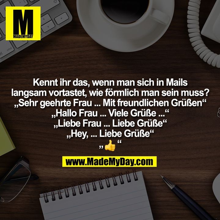 Kennt ihr das, wenn man sich in Mails<br />
langsam vortastet, wie förmlich man sein muss?<br />
„Sehr geehrte Frau ... Mit freundlichen Grüßen“<br />
„Hallo Frau ... Viele Grüße ...“<br />
„Liebe Frau ... Liebe Grüße“<br />
„Hey, ... Liebe Grüße“<br />
„�“