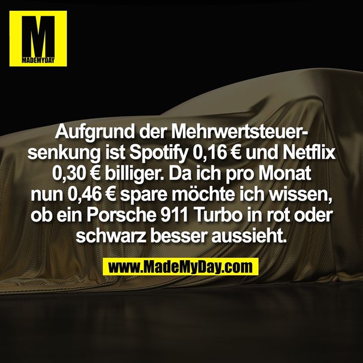 Aufgrund der Mehrwertsteuersenkung ist Spotify 0,16 € und Netflix 0,30 € billiger. Da ich pro Monat nun 0,46 € spare möchte ich wissen,<br />
ob ein Porsche 911 Turbo in rot oder schwarz besser aussieht.