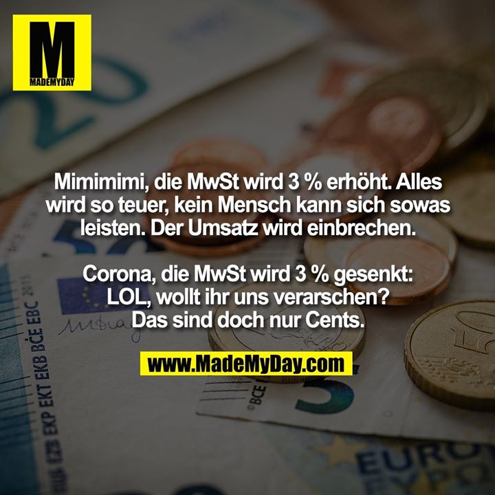 Mimimimi, die MwSt wird 3 % erhöht. Alles wird so teuer, kein Mensch kann sich sowas<br />
leisten. Der Umsatz wird einbrechen.<br />
<br />
Corona, die MwSt wird 3 % gesenkt: LOL, wollt ihr uns verarschen? Das sind doch nur Cents.