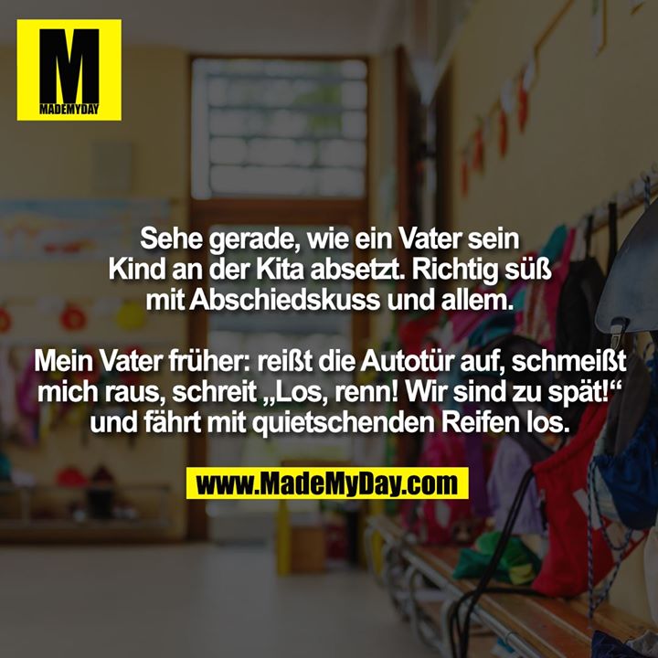 Sehe gerade, wie ein Vater sein Kind an der Kita absetzt. Richtig süß mit Abschiedskuss und allem.<br />
Mein Vater früher: reißt die Autotür auf, schmeißt mich raus, schreit „Los, renn! Wir sind zu spät!“ und fährt mit quietschenden Reifen los.