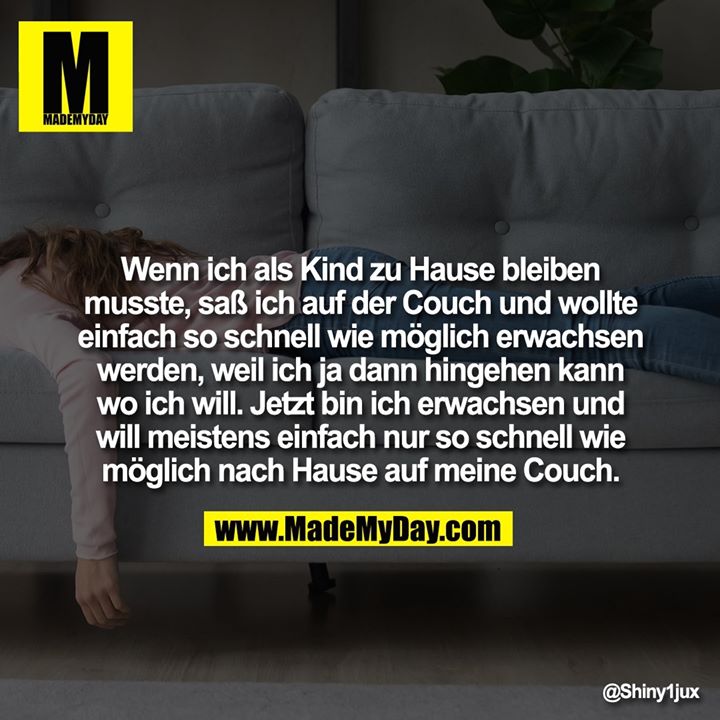 Wenn ich als Kind zu Hause bleiben musste, saß ich auf der Couch und wollte einfach so schnell wie möglich erwachsen werden, weil ich ja dann hingehen kann wo ich will. Jetzt bin ich erwachsen und will meistens einfach nur so schnell wie möglich nach Hause auf meine Couch.