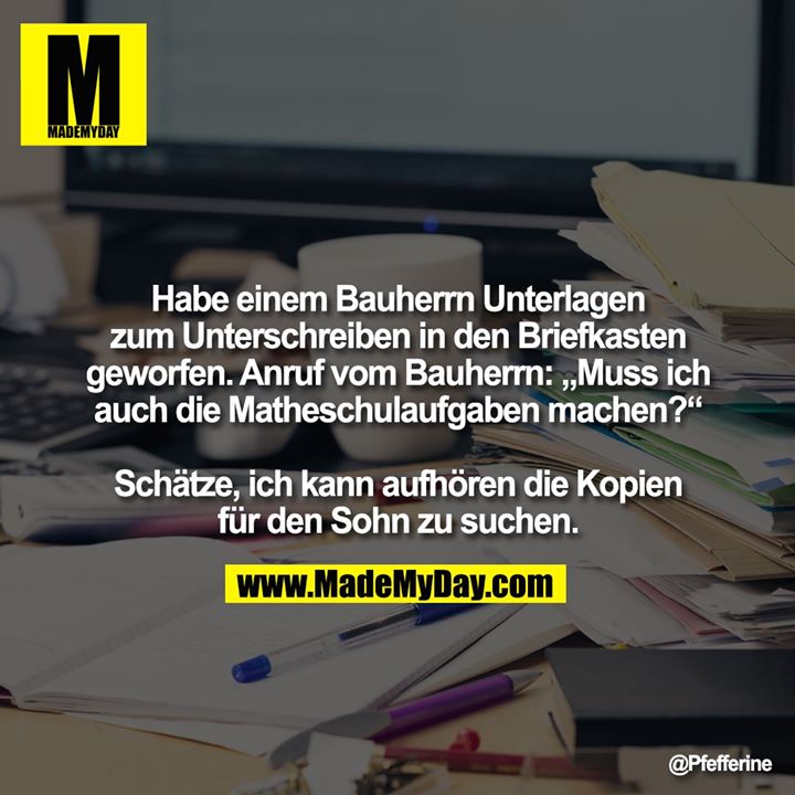 Habe einem Bauherrn Unterlagen zum Unterschreiben in den Briefkasten geworfen.<br />
Anruf vom Bauherrn: „Muss ich auch die Matheschulaufgaben machen?“<br />
<br />
Schätze, ich kann aufhören die Kopien für den Sohn zu suchen.