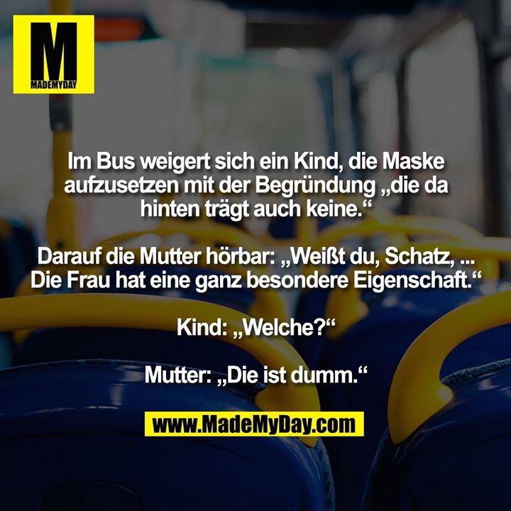 Im Bus weigert sich ein Kind, die Maske aufzusetzen mit der Begründung „die da hinten trägt auch keine.“ Darauf die Mutter hörbar: „Weißt du, Schatz, ... Die Frau hat eine ganz besondere Eigenschaft.“ Kind: „Welche?“ Mutter: „Die ist dumm.“