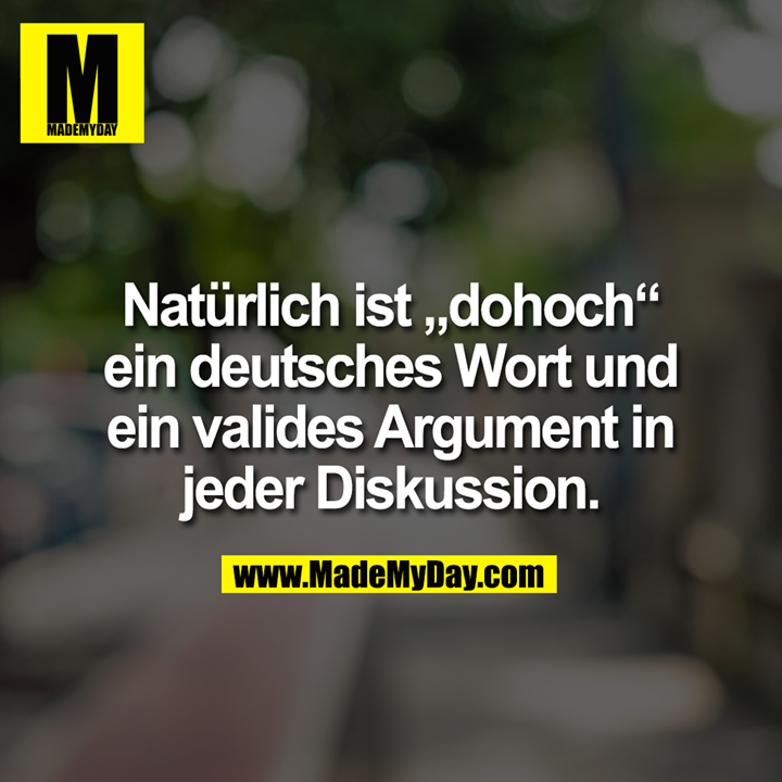 Natürlich ist „dohoch“ ein deutsches Wort und ein valides Argument in jeder Diskussion.