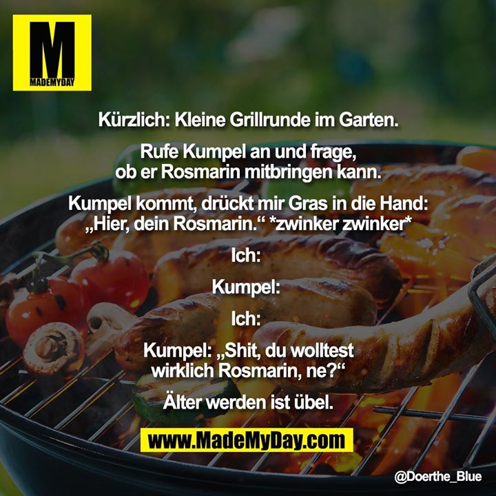 Kürzlich: Kleine Grillrunde im Garten.<br />
<br />
Rufe Kumpel an und frage,<br />
ob er Rosmarin mitbringen kann.<br />
<br />
Kumpel kommt, drückt mir Gras in die Hand:<br />
„Hier, dein Rosmarin.“ *zwinker zwinker*<br />
<br />
Ich: <br />
<br />
Kumpel: <br />
<br />
Ich: <br />
<br />
Kumpel: „Shit, du wolltest<br />
wirklich Rosmarin, ne?“<br />
<br />
Älter werden ist übel.