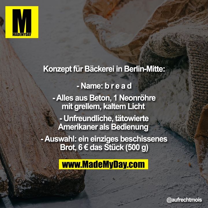 Konzept für Bäckerei in Berlin-Mitte:<br />
<br />
- Name: b r e a d<br />
<br />
- Alles aus Beton, 1 Neonröhre mit grellem, kaltem Licht <br />
<br />
- Unfreundliche, tätowierte<br />
Amerikaner als Bedienung <br />
<br />
- Auswahl: ein einziges beschissenes Brot, 6 € das Stück (500 g)