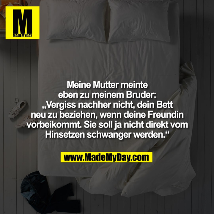 Meine Mutter meinte eben zu meinem Bruder: „Vergiss nachher nicht, dein Bett neu zu beziehen, wenn deine Freundin vorbeikommt. Sie soll ja nicht direkt vom Hinsetzen schwanger werden.“