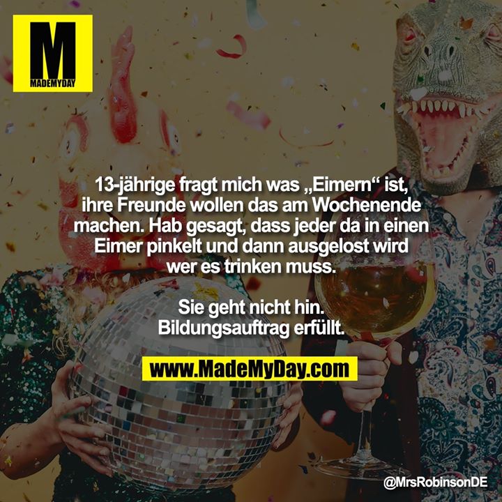 13-jährige fragt mich was „Eimern“ ist, ihre Freunde wollen das am Wochenende machen.<br />
Hab gesagt, dass jeder da in einen Eimer pinkelt und dann ausgelost wird wer es trinken muss.<br />
<br />
Sie geht nicht hin. Bildungsauftrag erfüllt.