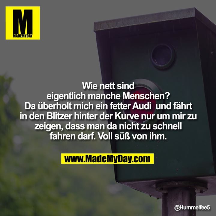 Wie nett sind eigentlich manche Menschen? Da überholt mich ein fetter Audi und fährt in den Blitzer hinter der Kurve nur um mir zu zeigen, dass man da nicht zu schnell fahren darf. Voll süß von ihm.