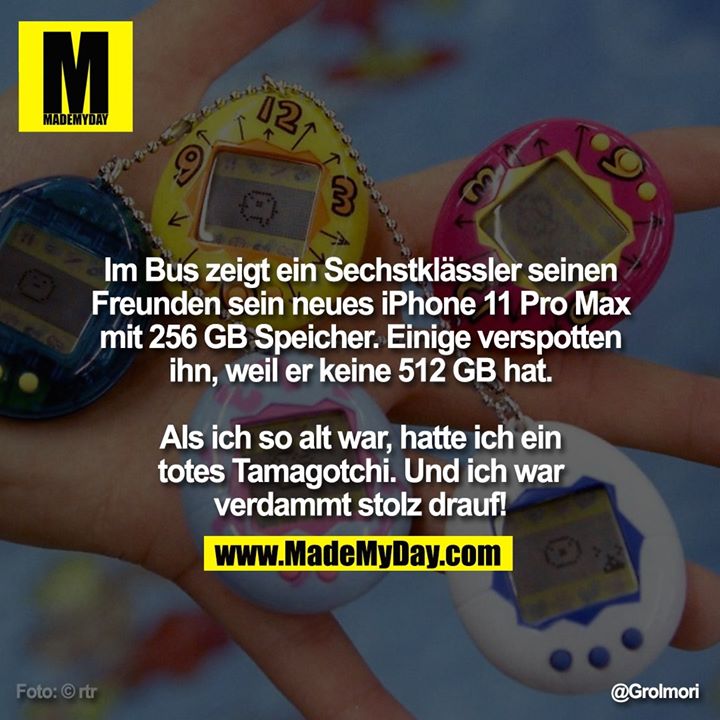 Im Bus zeigt ein Sechstklässler seinen Freunden sein neues iPhone 11 Pro Max mit 256 GB Speicher. Einige verspotten ihn, weil er keine 512 GB hat.<br />
<br />
Als ich so alt war, hatte ich ein totes Tamagotchi.<br />
Und ich war verdammt stolz drauf!