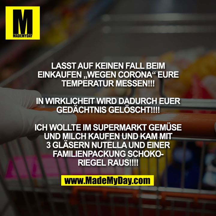 LASST AUF KEINEN FALL BEIM EINKAUFEN "WEGEN CORONA" EURE TEMPERATUR MESSEN!!!<br />
<br />
IN WIRKLICHEIT WIRD DADURCH EUER GEDÄCHTNIS GELÖSCHT!!!!<br />
<br />
ICH WOLLTE IM SUPERMARKT GEMÜSE UND MILCH KAUFEN UND KAM MIT 3 GLÄSERN NUTELLA UND EINER FAMILIENPACKUNG SCHOKORIEGEL RAUS!!!!