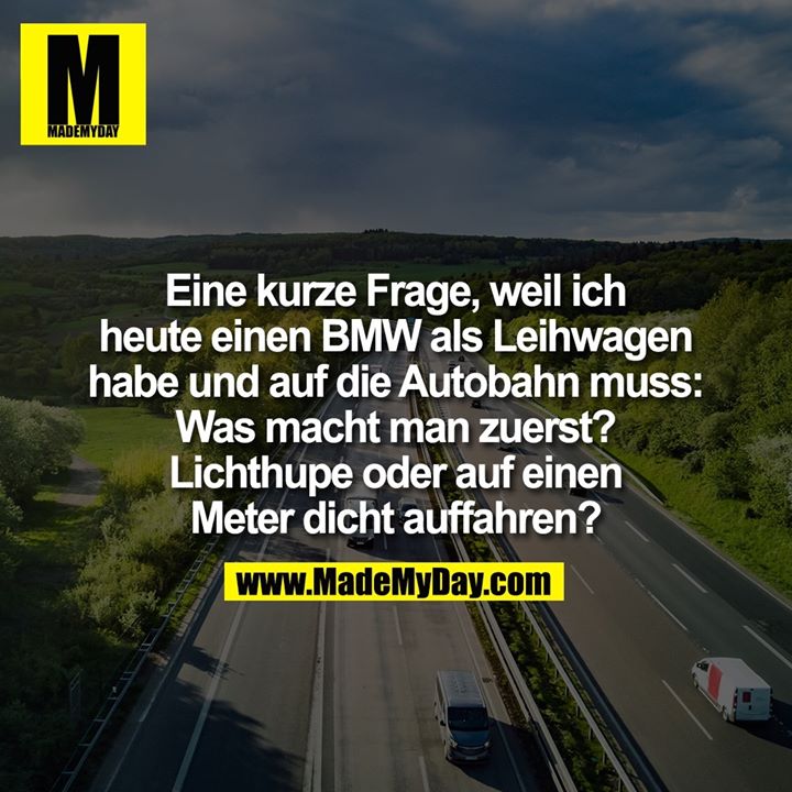 Eine kurze Frage, weil ich heute einen BMW als Leihwagen habe und auf die Autobahn muss: Was macht man zuerst? Lichthupe oder auf einen Meter dicht auffahren?