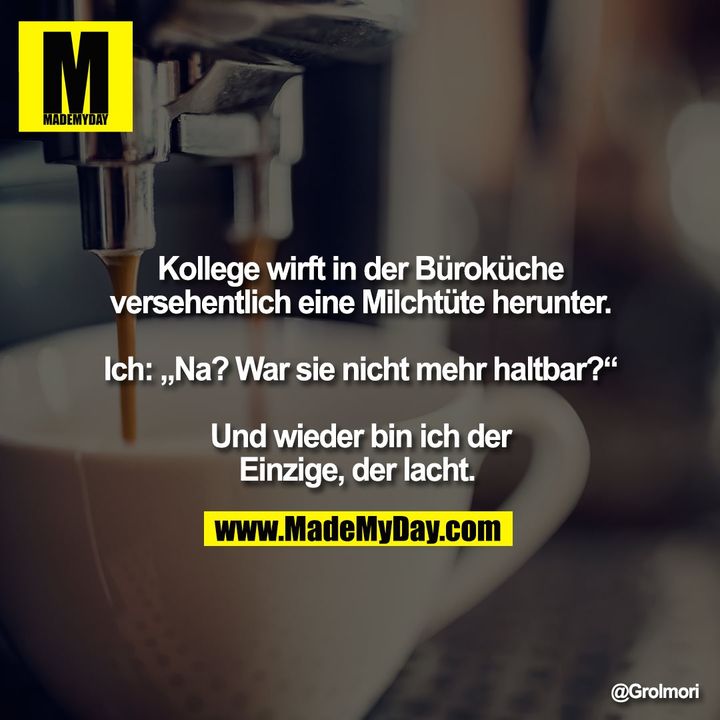 Kollege wirft in der Büroküche versehentlich eine Milchtüte herunter. Ich: „Na? War sie nicht mehr haltbar?“ Und wieder bin ich der Einzige, der lacht.