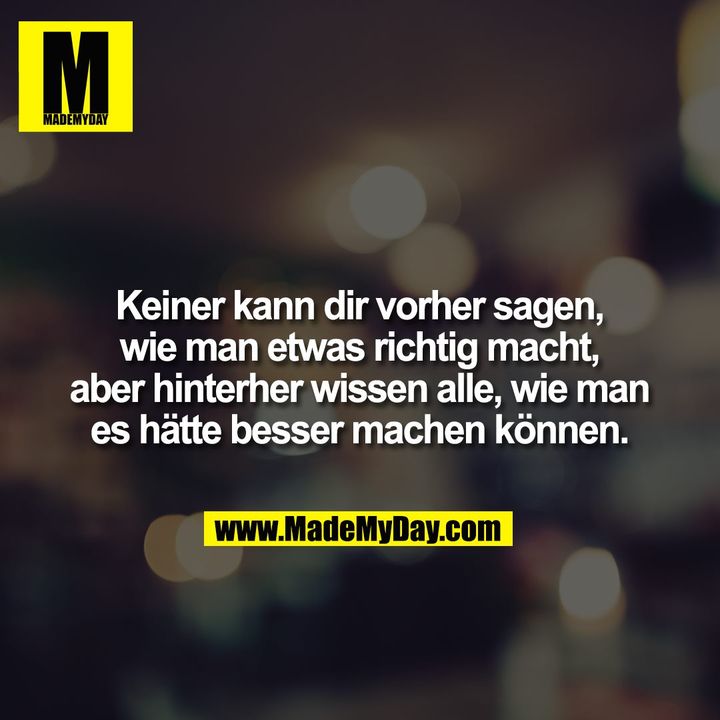 Keiner kann dir vorher sagen, wie man etwas richtig macht, aber hinterher wissen alle, wie man es hätte besser machen können.