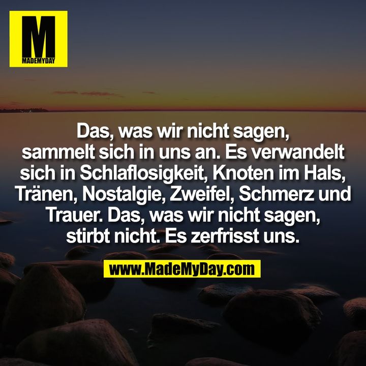 Das, was wir nicht sagen,<br />
sammelt sich in uns an. Es verwandelt<br />
sich in Schlaflosigkeit, Knoten im Hals,<br />
Tränen, Nostalgie, Zweifel, Schmerz und<br />
Trauer. Das, was wir nicht sagen,<br />
stirbt nicht. Es zerfrisst uns.