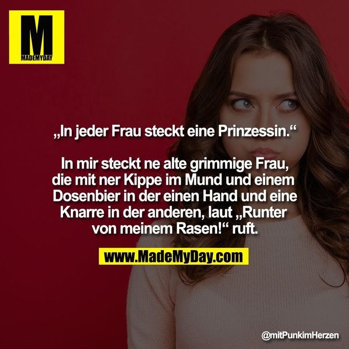 „In jeder Frau steckt eine Prinzessin.“<br />
<br />
In mir steckt ne alte grimmige Frau, die mit ner Kippe im Mund und einem Dosenbier in der einen Hand und eine Knarre in der anderen, laut „Runter von meinem Rasen!“ ruft.