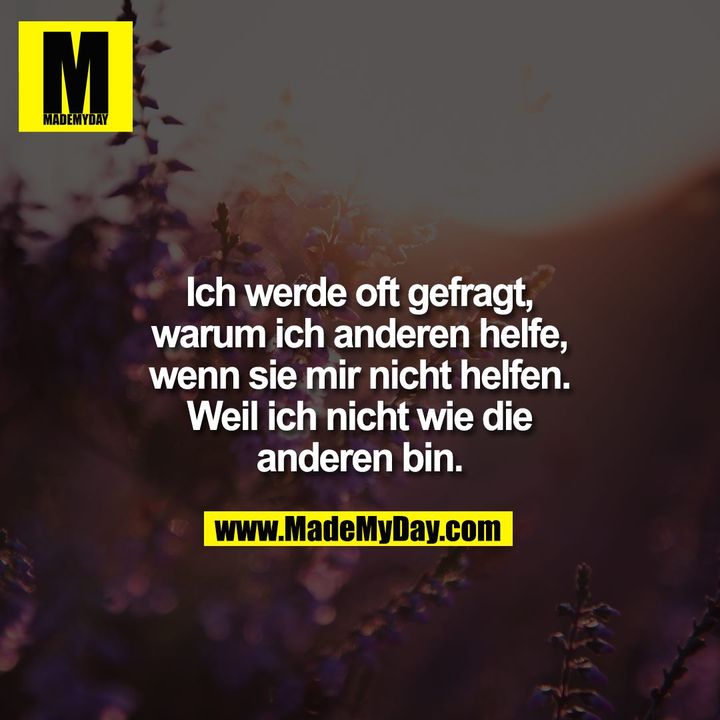 Ich werde oft gefragt, warum ich anderen helfe, wenn sie mir nicht helfen. Weil ich nicht wie die anderen bin.