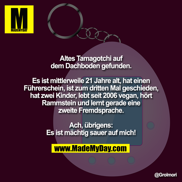 Altes Tamagotchi auf dem Dachboden gefunden.<br />
<br />
Es ist mittlerweile 21 Jahre alt, hat einen Führerschein, ist zum dritten Mal geschieden, hat zwei Kinder, lebt seit 2006 vegan, hört Rammstein und lernt gerade eine zweite Fremdsprache.<br />
<br />
Ach, übrigens:<br />
Es ist mächtig sauer auf mich!