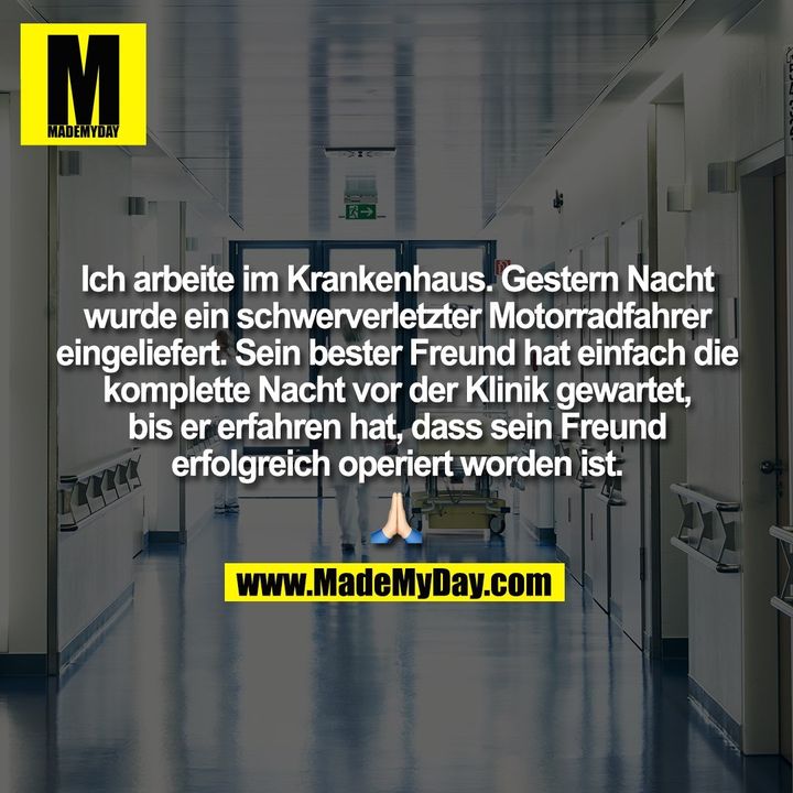 Ich arbeite im Krankenhaus. Gestern Nacht<br />
wurde ein schwerverletzter Motorradfahrer<br />
eingeliefert. Sein bester Freund hat einfach die<br />
komplette Nacht vor der Klinik gewartet,<br />
bis er erfahren hat, dass sein Freund<br />
erfolgreich operiert worden ist.