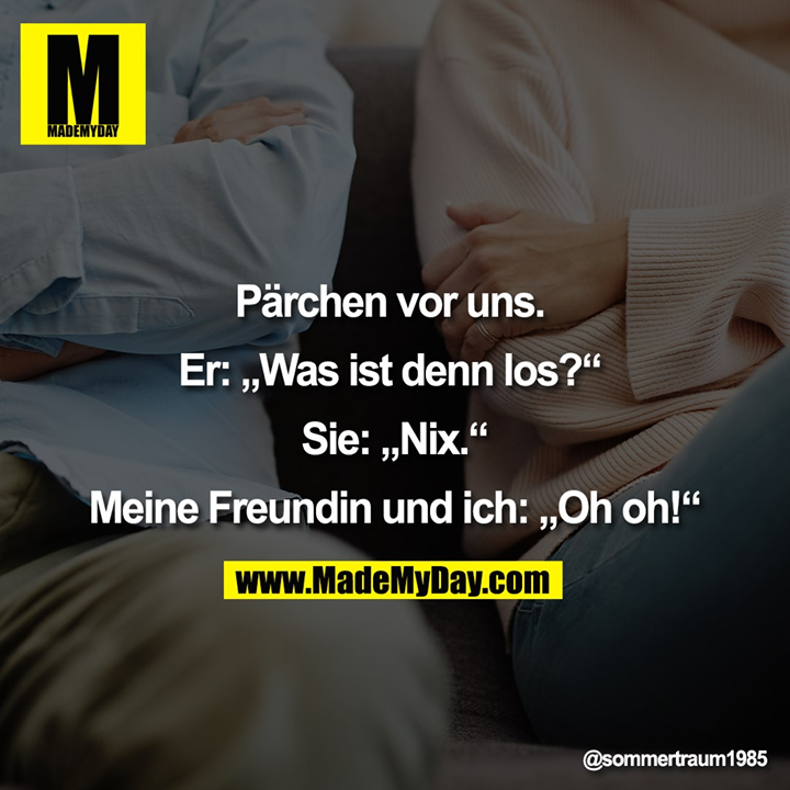 Pärchen vor uns. <br />
<br />
Er: „Was ist denn los?“ <br />
<br />
Sie: „Nix.“<br />
<br />
Meine Freundin und ich: „Oh oh!“