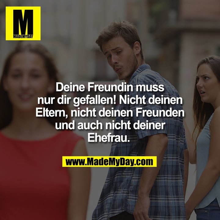 Deine Freundin muss nur dir gefallen! Nicht deinen Eltern, nicht deinen Freunden und auch nicht deiner Ehefrau.