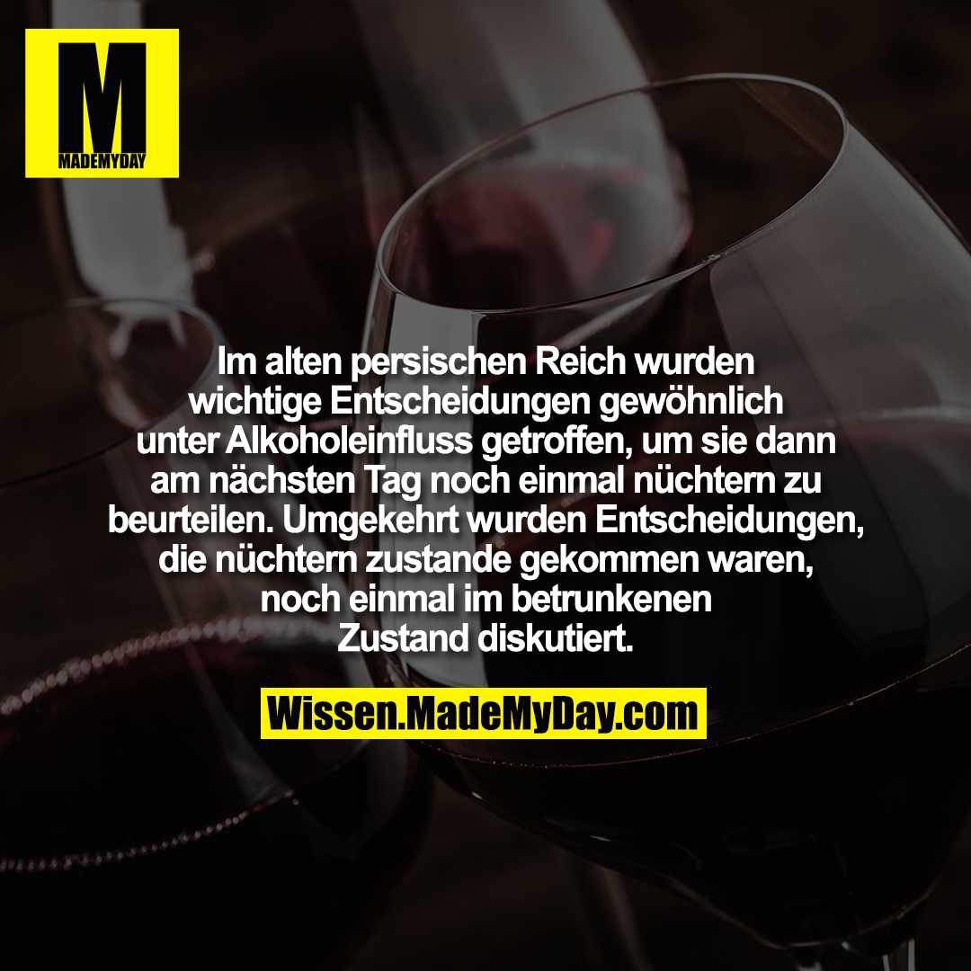 Im alten persischen Reich wurden wichtige Entscheidungen gewöhnlich unter Alkoholeinfluss getroffen, um sie dann am nächsten Tag noch einmal nüchtern zu beurteilen. Umgekehrt wurden Entscheidungen, die nüchtern zustande gekommen waren, noch einmal im betrunkenen Zustand diskutiert.