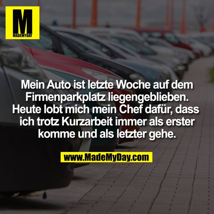 Mein Auto ist letzte Woche auf dem Firmenparkplatz liegengeblieben.<br />
Heute lobt mich mein Chef dafür, dass ich trotz Kurzarbeit immer als erster komme und als letzter gehe.