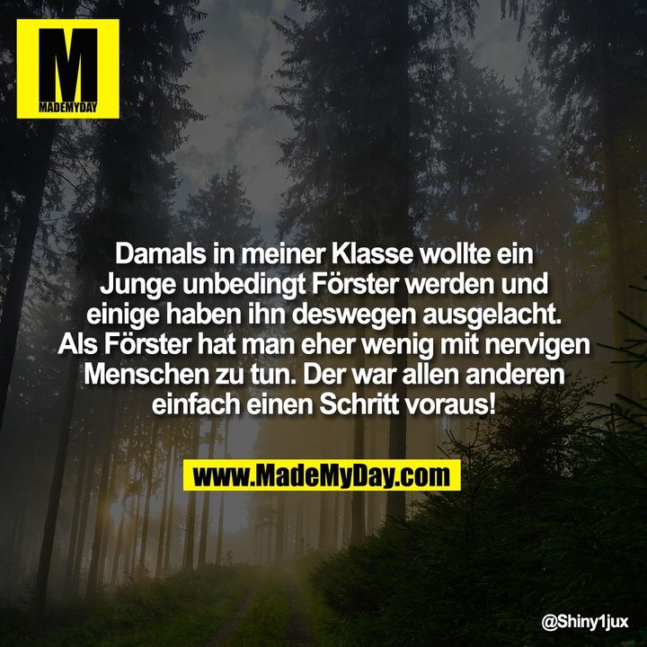 Damals in meiner Klasse wollte ein Junge unbedingt Förster werden und einige haben ihn deswegen ausgelacht. Als Förster hat man eher wenig mit nervigen Menschen zu tun.<br />
Der war allen anderen einfach einen Schritt voraus!