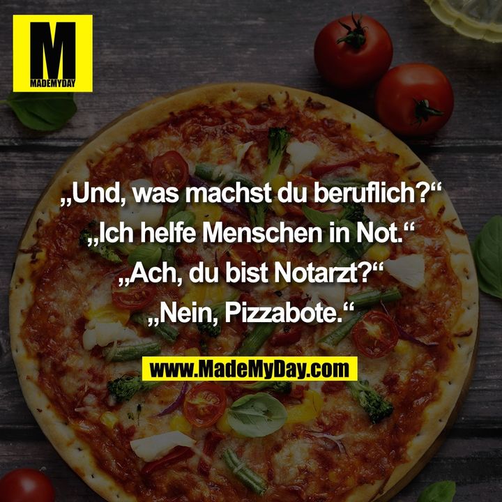 „Und, was machst du beruflich?“<br />
<br />
„Ich helfe Menschen in Not.“<br />
<br />
„Ach, du bist Notarzt?“<br />
<br />
„Nein, Pizzabote.“