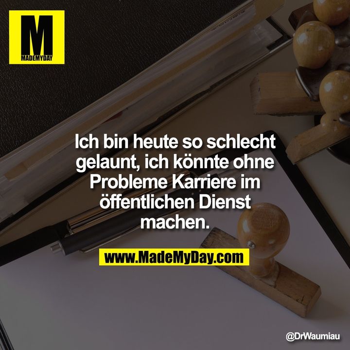 Ich bin heute so schlecht gelaunt, ich könnte ohne Probleme Karriere im öffentlichen Dienst machen.