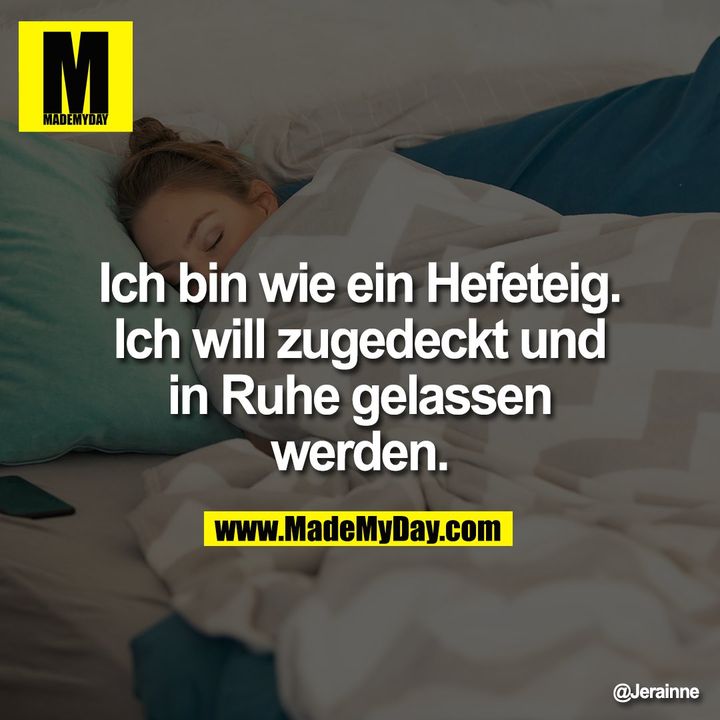 Ich bin wie ein Hefeteig. Ich will zugedeckt und in Ruhe gelassen werden.