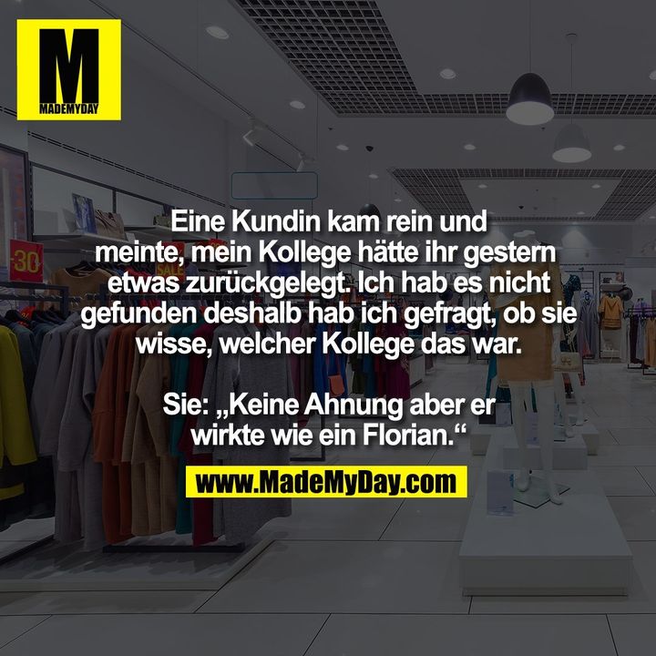 Eine Kundin kam rein und<br />
meinte, mein Kollege hätte ihr gestern  etwas zurückgelegt. Ich hab es nicht gefunden deshalb hab ich gefragt, ob sie wisse, welcher Kollege das war.<br />
<br />
Sie: „Keine Ahnung aber er<br />
wirkte wie ein Florian.“