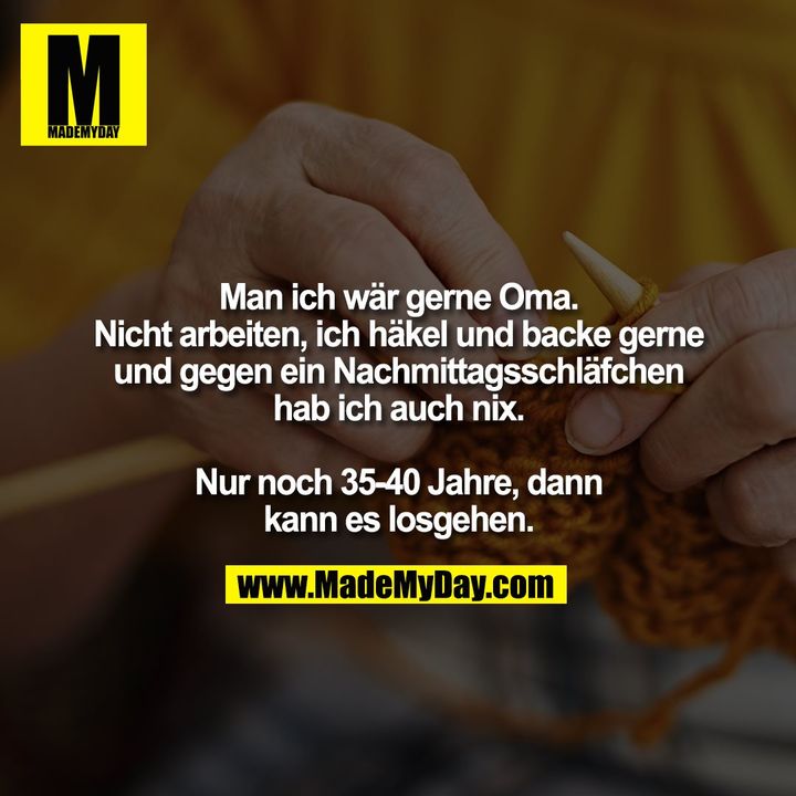 Man ich wär gerne Oma.<br />
Nicht arbeiten, ich häkel und backe gerne und gegen ein Nachmittagsschläfchen hab ich auch nix.<br />
<br />
Nur noch 35-40 Jahre dann kanns losgehen.