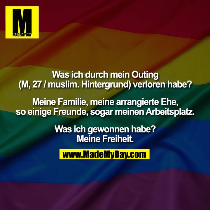 Was ich durch mein Outing (M, 27 / muslim. Hintergrund) verloren habe? Meine Familie, meine arrangierte Ehe, so einige Freunde, sogar meinen Arbeitsplatz.<br />
Was ich gewonnen habe?<br />
Meine Freiheit.