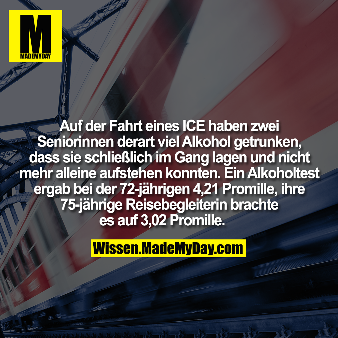 Auf der Fahrt eines ICE haben zwei Seniorinnen derart viel Alkohol getrunken, dass sie schließlich im Gang lagen und nicht mehr alleine aufstehen konnten. Ein Alkoholtest ergab bei der 72-jährigen 4,21 Promille, ihre 75-jährige Reisebegleiterin brachte es auf 3,02 Promille.