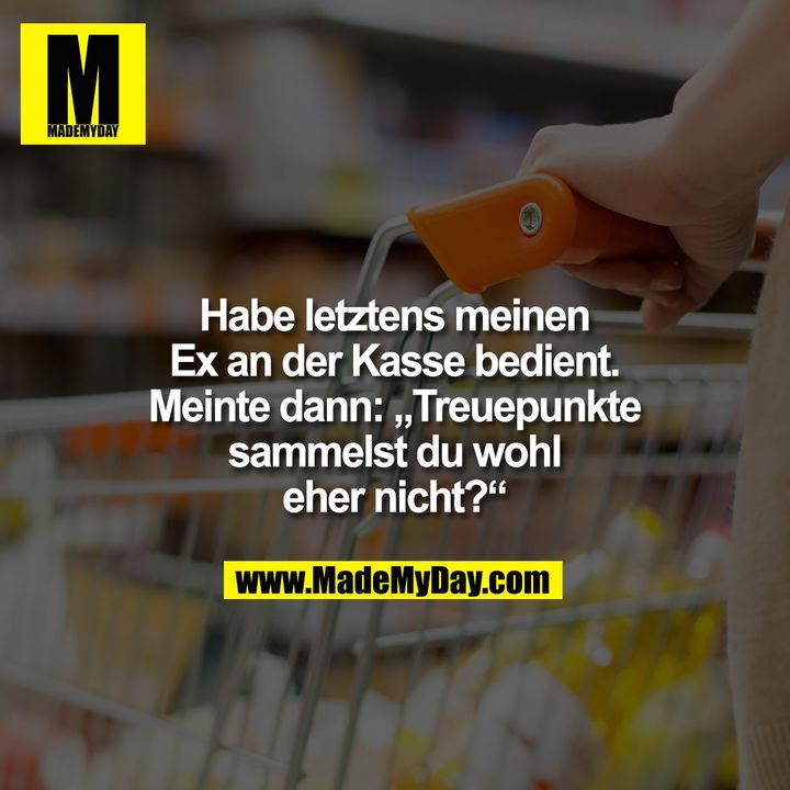 Habe letztens meinen Ex an der Kasse bedient.<br />
Meinte dann: „Treuepunkte sammelst du wohl eher nicht?“