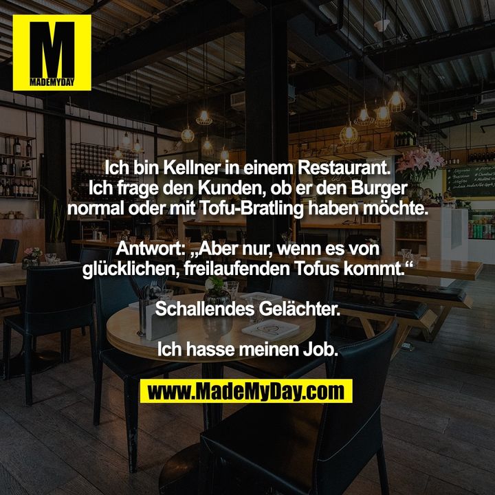 Ich bin Kellner in einem Restaurant. Ich frage den Kunden, ob er den Burger normal oder mit Tofu-Bratling haben möchte. Antwort: „aber nur, wenn es von glücklichen, freilaufenden Tofus kommt“. Schallendes Gelächter. Ich hasse meinen Job.