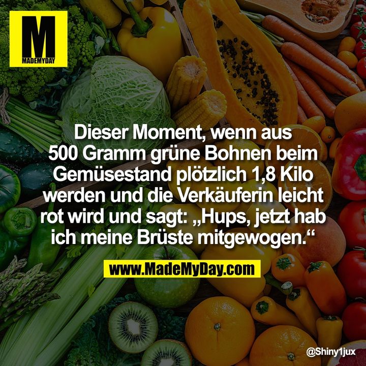 Dieser Moment, wenn aus 500 Gramm grüne Bohnen beim Gemüsestand plötzlich 1,8 Kilo werden und die Verkäuferin leicht rot wird und sagt: "Hups, jetzt hab ich meine Brüste mitgewogen."