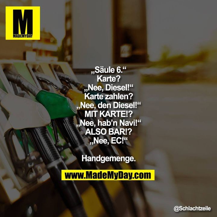„Säule 6.“<br />
Karte?<br />
„Nee, Diesel!“<br />
Karte zahlen?<br />
„Nee, den Diesel!“<br />
MIT KARTE!?<br />
„Nee, hab’n Navi!“<br />
ALSO BAR!?<br />
„Nee, EC!“<br />
<br />
Handgemenge.