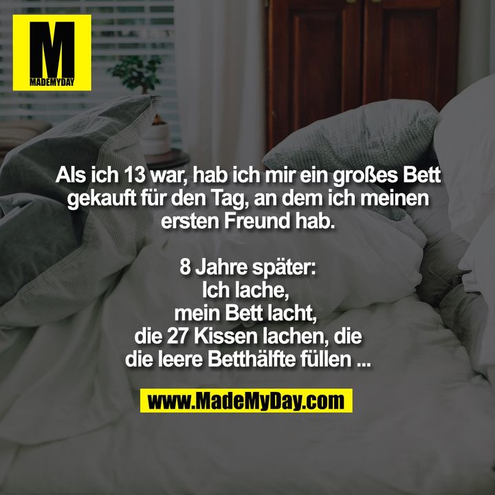 Als ich 13 war, hab ich mir ein großes Bett gekauft für den Tag, an dem ich meinen ersten Freund hab.<br />
8 Jahre später:<br />
Ich lache, <br />
mein Bett lacht, <br />
die 27 Kissen lachen, die die leere Betthälfte füllen...
