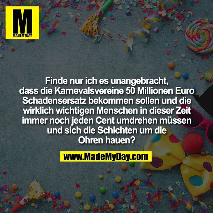 Finde nur ich es unangebracht dass die Karnevalsvereine 50 Millionen Euro Schadensersatz bekommen sollen und die wirklich wichtigen Menschen in dieser Zeit immer noch jeden Cent umdrehen müssen und sich die Schichten um die Ohren hauen.