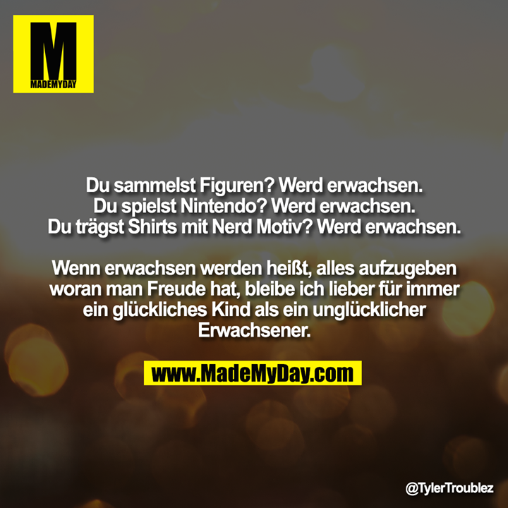 Du sammelst Figuren? Werd erwachsen.<br />
Du spielst Nintendo? Werd erwachsen.<br />
Du trägst Shirts mit Nerd Motiv? Werd erwachsen.<br />
<br />
Wenn erwachsen werden heißt, alles aufzugeben woran man Freude hat, bleibe ich lieber für immer ein glückliches Kind als ein unglücklicher Erwachsener.
