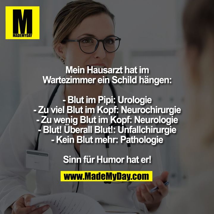 Mein Hausarzt hat im<br />
Wartezimmer ein Schild hängen:<br />
<br />
- Blut im Pipi: Urologie<br />
- Zu viel Blut im Kopf: Neurochirurgie<br />
- Zu wenig Blut im Kopf: Neurologie<br />
- Blut! Überall Blut!: Unfallchirurgie<br />
- Kein Blut mehr: Pathologie<br />
<br />
Sinn für Humor hat er!