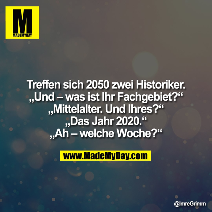 Treffen sich 2050 zwei Historiker.<br />
„Und - was ist ihr Fachgebiet?“<br />
„Mittelalter. Und Ihres?“<br />
„Das Jahr 2020.“<br />
„Ah - welche Woche?“"