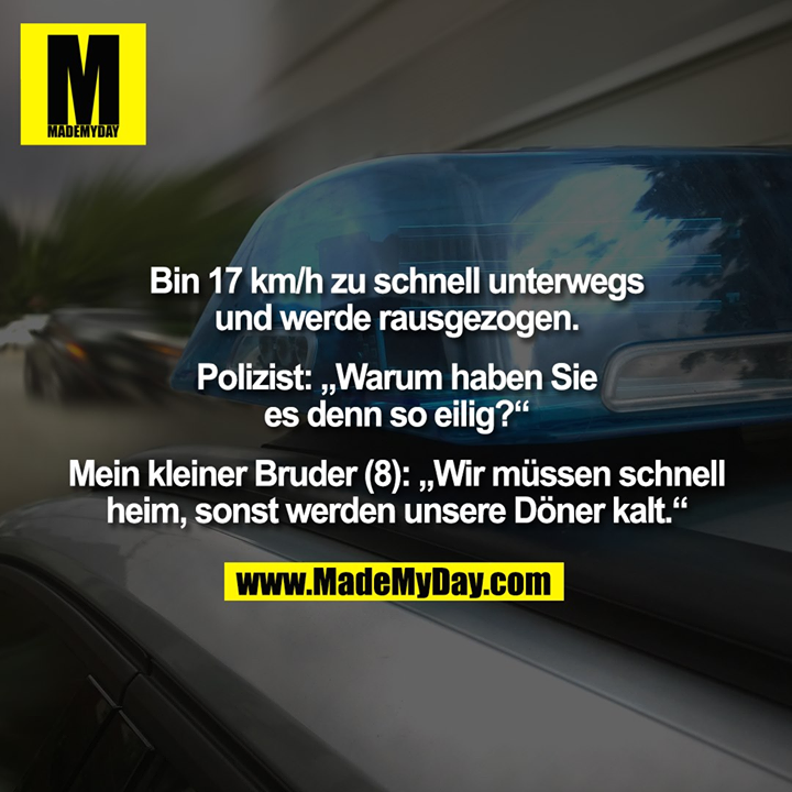 Bin 17 km/h zu schnell unterwegs und werde rausgezogen. Polizist: „Warum haben Sie es denn so eilig?“ Mein kleiner Bruder (8): „Wir müssen schnell heim, sonst werden unsere Döner kalt.“
