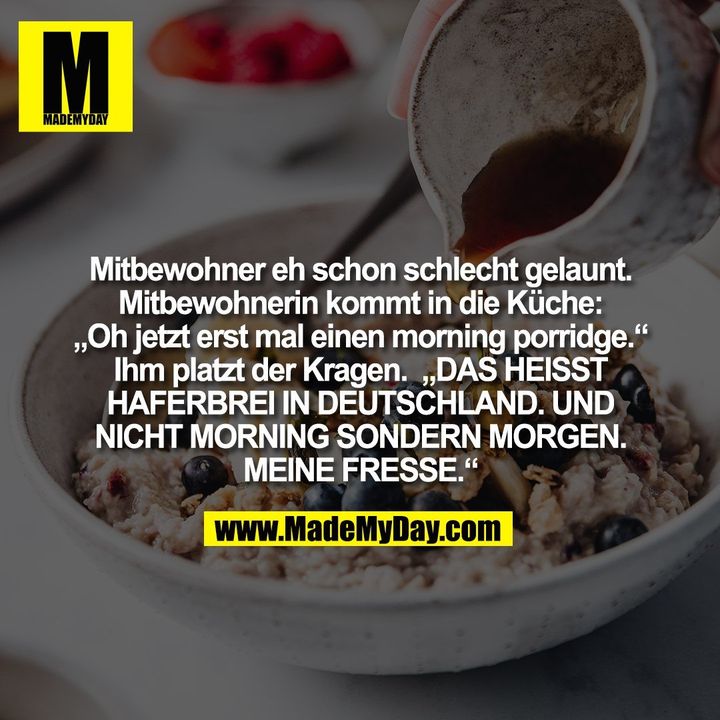 Mitbewohner eh schon schlecht gelaunt.<br />
Mitbewohnerin kommt in die Küche:<br />
„Oh jetzt erst mal einen morning porridge.“<br />
Ihm platzt der Kragen.  „DAS HEISST<br />
HAFERBREI IN DEUTSCHLAND. UND<br />
NICHT MORNING SONDERN MORGEN.<br />
MEINE FRESSE.“