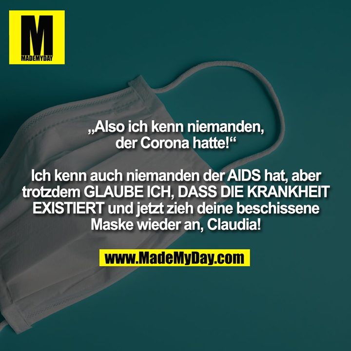 “Also ich kenn niemanden, der Corona hatte!“<br />
Ich kenn auch niemanden der AIDS hat, aber trotzdem GLAUBE ICH, DASS DIE KRANKHEIT EXISTIERT und jetzt zieh deine beschissene Maske wieder an, Claudia.